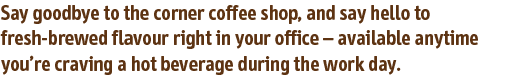 Say goodbye to the corner coffee shop, and say hello to fresh-brewed flavour right in your office – available anytime you’re craving a hot beverage during the work day.
