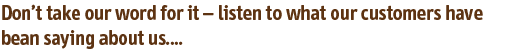 Don’t take our word for it – listen to what our customers have bean saying about us....